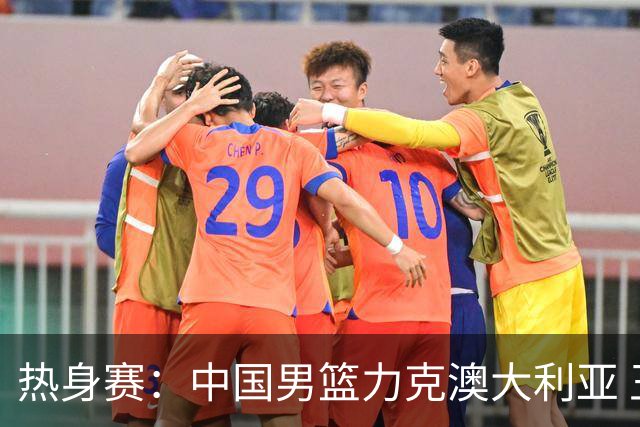 热身赛：中国男篮力克澳大利亚 王俊杰23+6+4赵继伟一度受伤