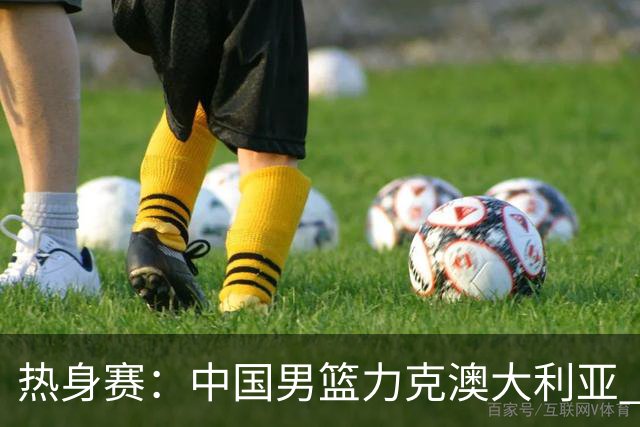 热身赛：中国男篮力克澳大利亚 王俊杰23+6+4赵继伟一度受伤